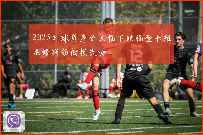 2025年球员身价大幅下跌福登和维尼修斯领衔损失榜