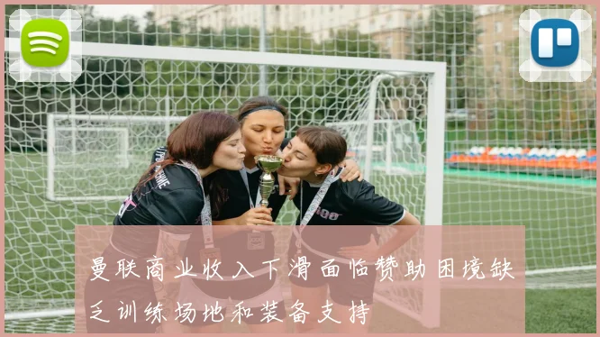 曼联商业收入下滑面临赞助困境缺乏训练场地和装备支持
