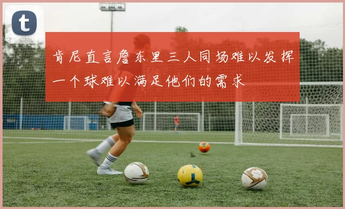 肯尼直言詹东里三人同场难以发挥一个球难以满足他们的需求
