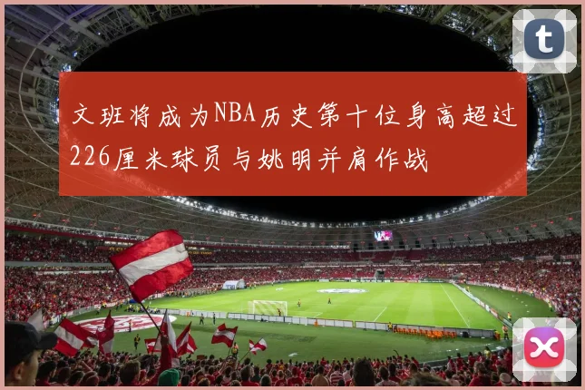 文班将成为NBA历史第十位身高超过226厘米球员与姚明并肩作战