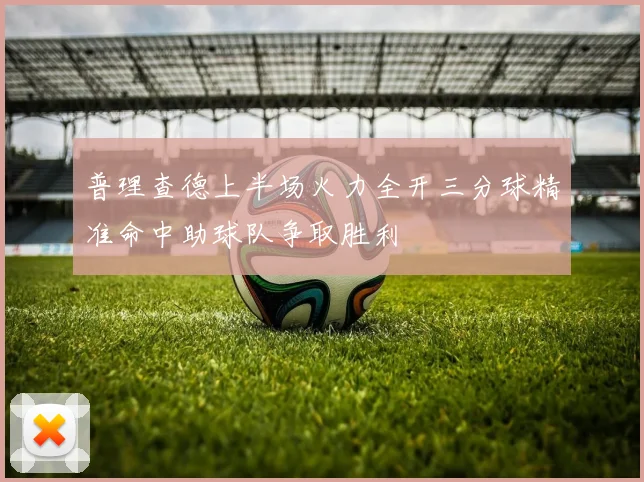 普理查德上半场火力全开三分球精准命中助球队争取胜利