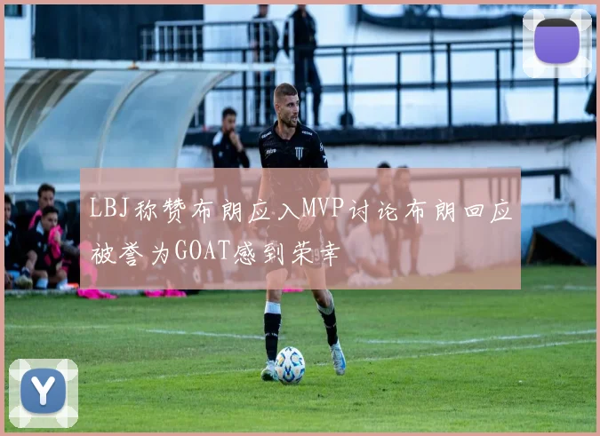 LBJ称赞布朗应入MVP讨论布朗回应被誉为GOAT感到荣幸