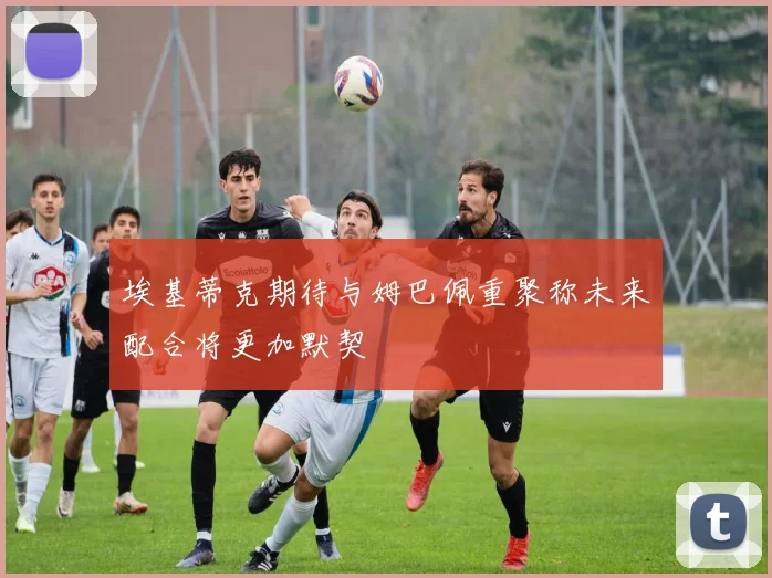 埃基蒂克期待与姆巴佩重聚称未来配合将更加默契