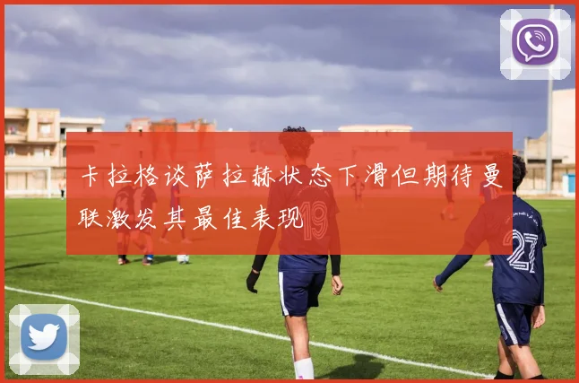 卡拉格谈萨拉赫状态下滑但期待曼联激发其最佳表现