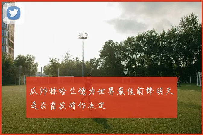 瓜帅称哈兰德为世界最佳前锋明天是否首发将作决定