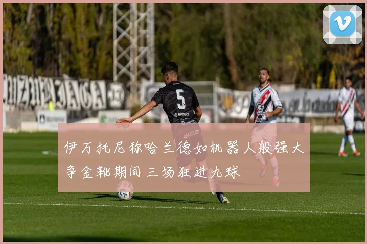 伊万托尼称哈兰德如机器人般强大争金靴期间三场狂进九球
