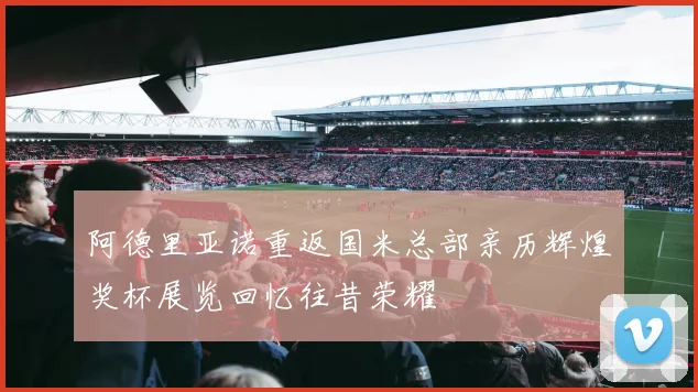 阿德里亚诺重返国米总部亲历辉煌奖杯展览回忆往昔荣耀