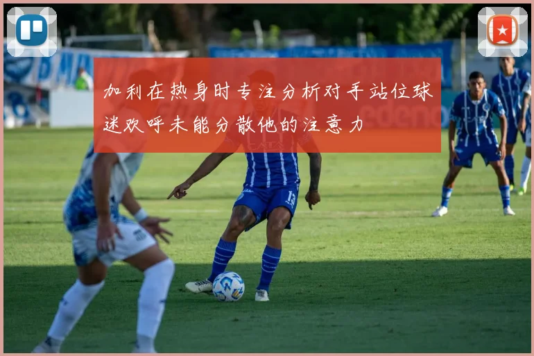 加利在热身时专注分析对手站位球迷欢呼未能分散他的注意力