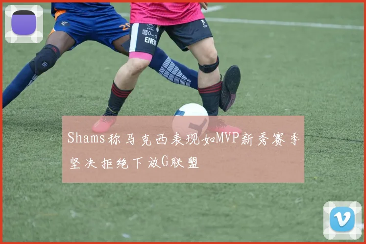 Shams称马克西表现如MVP新秀赛季坚决拒绝下放G联盟