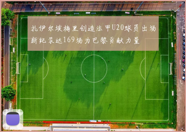 扎伊尔埃梅里创造法甲U20球员出场新纪录达169场为巴黎贡献力量