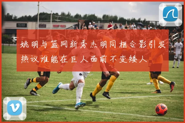 姚明与篮网新秀杰明同框合影引发热议谁能在巨人面前不变矮人