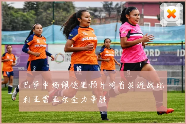 巴萨中场佩德里预计将首发迎战比利亚雷亚尔全力争胜
