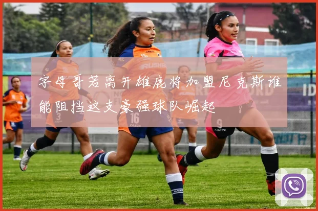 字母哥若离开雄鹿将加盟尼克斯谁能阻挡这支豪强球队崛起