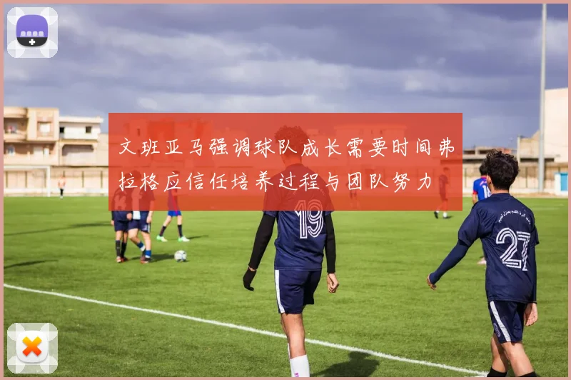 文班亚马强调球队成长需要时间弗拉格应信任培养过程与团队努力