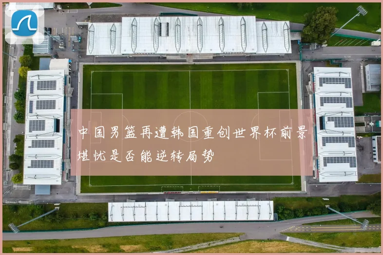 中国男篮再遭韩国重创世界杯前景堪忧是否能逆转局势