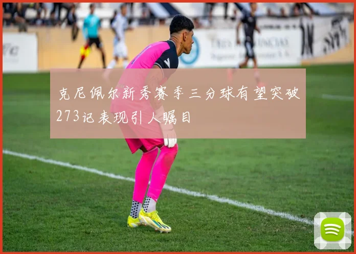 克尼佩尔新秀赛季三分球有望突破273记表现引人瞩目