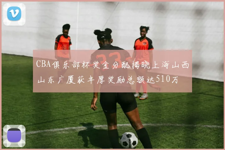 CBA俱乐部杯奖金分配揭晓上海山西山东广厦获丰厚奖励总额达510万