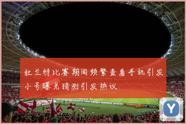 杜兰特比赛期间频繁查看手机引发小号曝光猜测引发热议