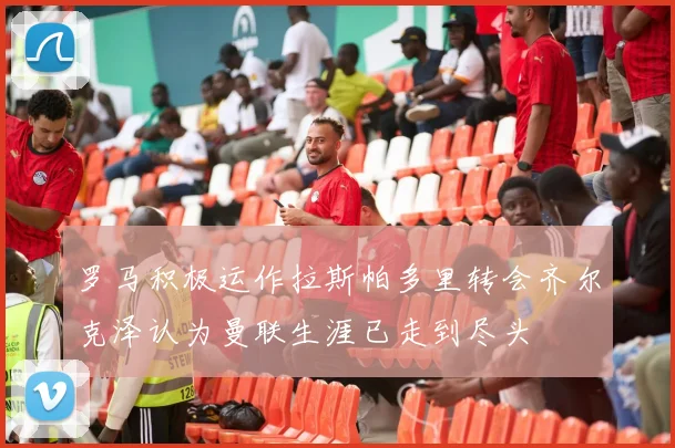 罗马积极运作拉斯帕多里转会齐尔克泽认为曼联生涯已走到尽头