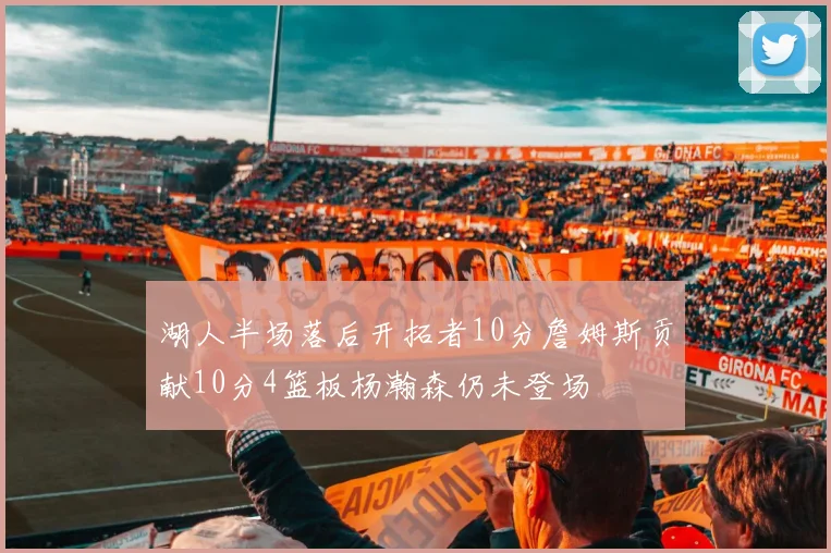 湖人半场落后开拓者10分詹姆斯贡献10分4篮板杨瀚森仍未登场