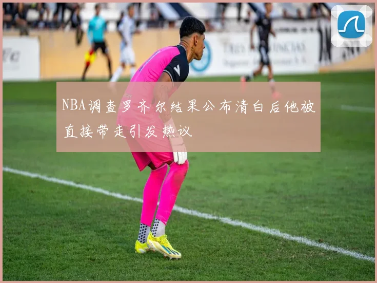 NBA调查罗齐尔结果公布清白后他被直接带走引发热议