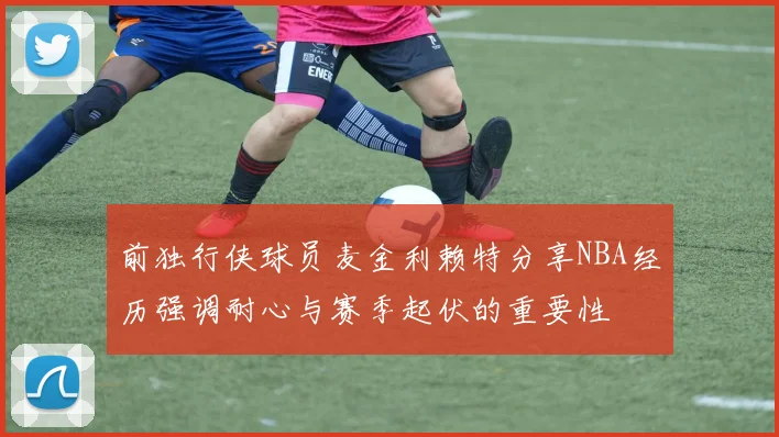前独行侠球员麦金利赖特分享NBA经历强调耐心与赛季起伏的重要性