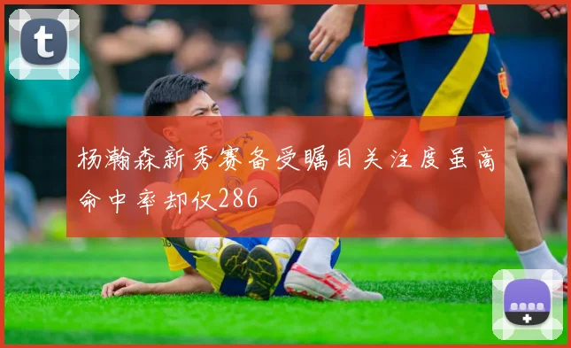 杨瀚森新秀赛备受瞩目关注度虽高命中率却仅286