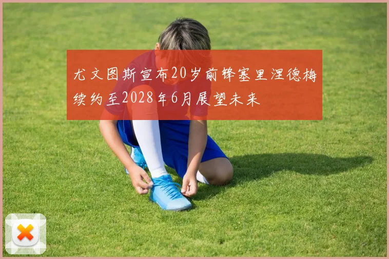 尤文图斯宣布20岁前锋塞里涅德梅续约至2028年6月展望未来