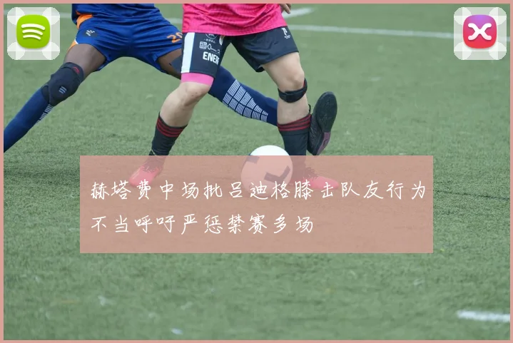 赫塔费中场批吕迪格膝击队友行为不当呼吁严惩禁赛多场
