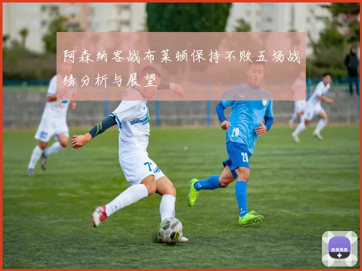 阿森纳客战布莱顿保持不败五场战绩分析与展望