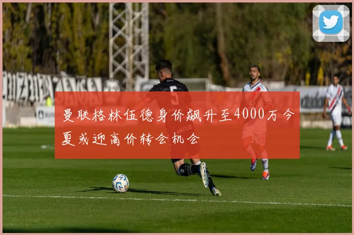 曼联格林伍德身价飙升至4000万今夏或迎高价转会机会