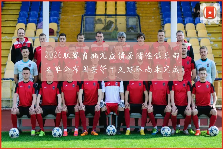 2026联赛首批完成债务清偿俱乐部名单公布国安等十支球队尚未完成清偿