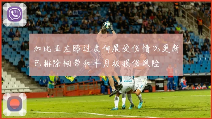 加比亚左膝过度伸展受伤情况更新已排除韧带和半月板损伤风险