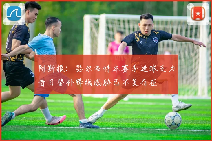 阿斯报：瑟尔洛特本赛季进球乏力昔日替补锋线威胁已不复存在