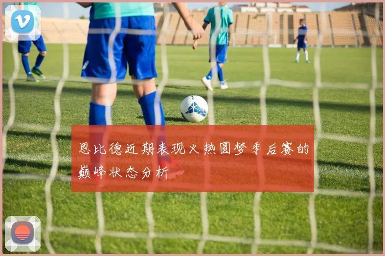 恩比德近期表现火热圆梦季后赛的巅峰状态分析